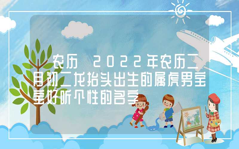 「农历」2022年农历二月初二龙抬头出生的属虎男宝宝好听个性的名字