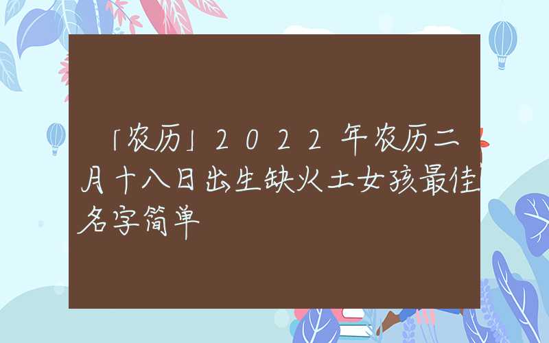 「农历」2022年农历二月十八日出生缺火土女孩最佳名字简单