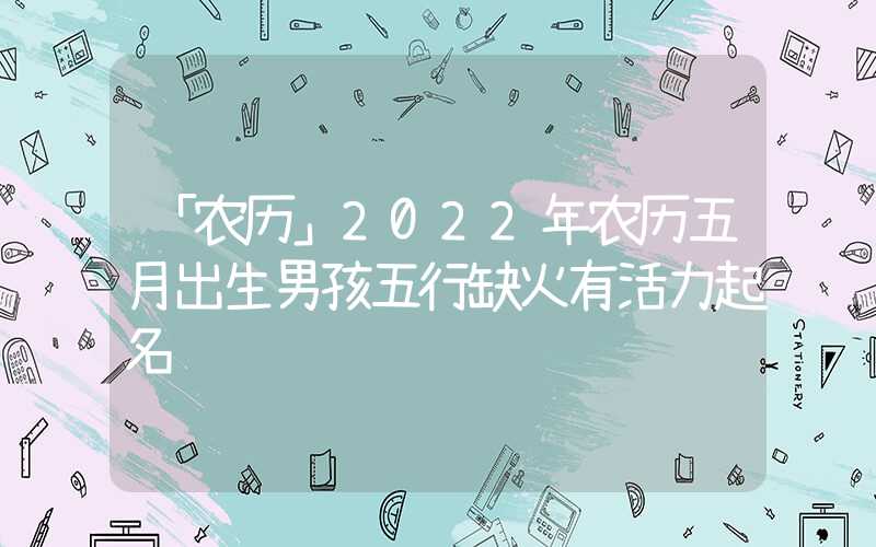 「农历」2022年农历五月出生男孩五行缺火有活力起名