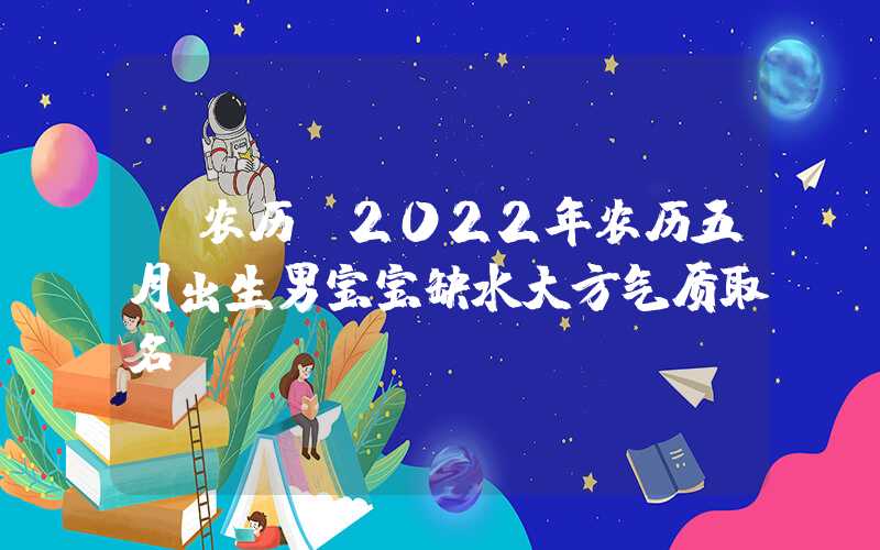 「农历」2022年农历五月出生男宝宝缺水大方气质取名