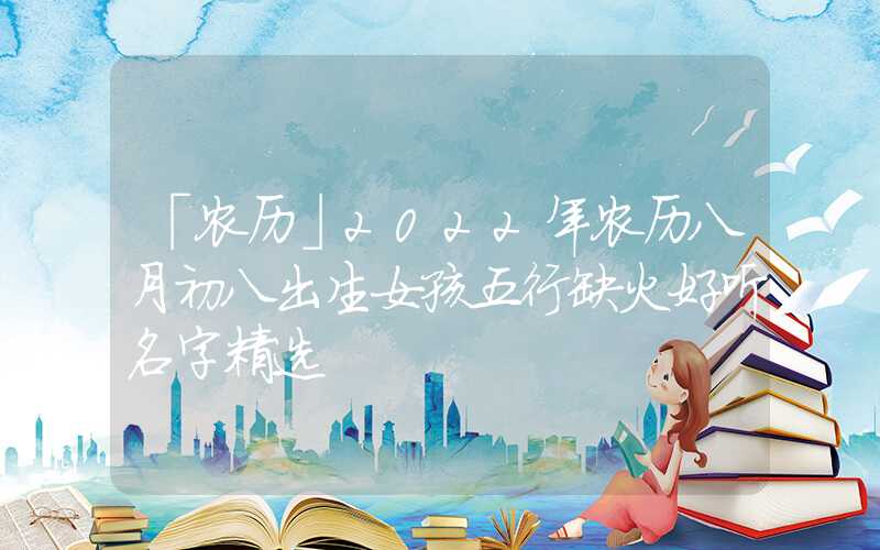「农历」2022年农历八月初八出生女孩五行缺火好听名字精选