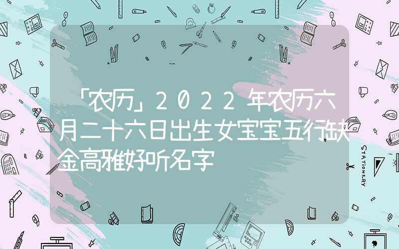 「农历」2022年农历六月二十六日出生女宝宝五行缺金高雅好听名字