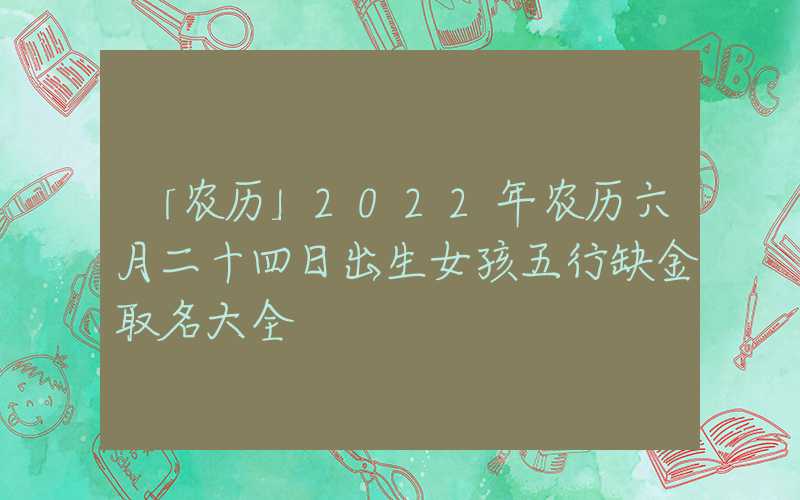 「农历」2022年农历六月二十四日出生女孩五行缺金取名大全