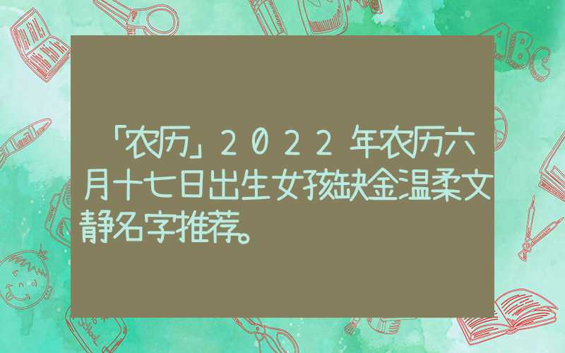 「农历」2022年农历六月十七日出生女孩缺金温柔文静名字推荐。