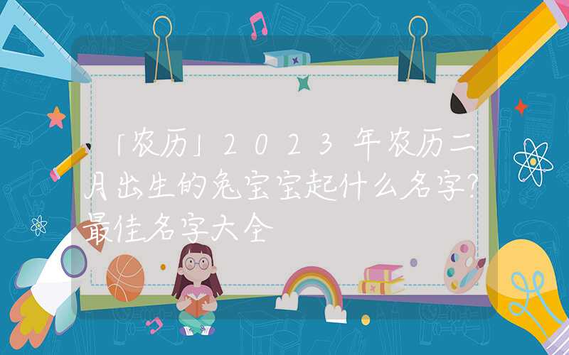 「农历」2023年农历二月出生的兔宝宝起什么名字？最佳名字大全