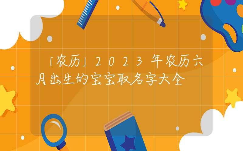 「农历」2023年农历六月出生的宝宝取名字大全