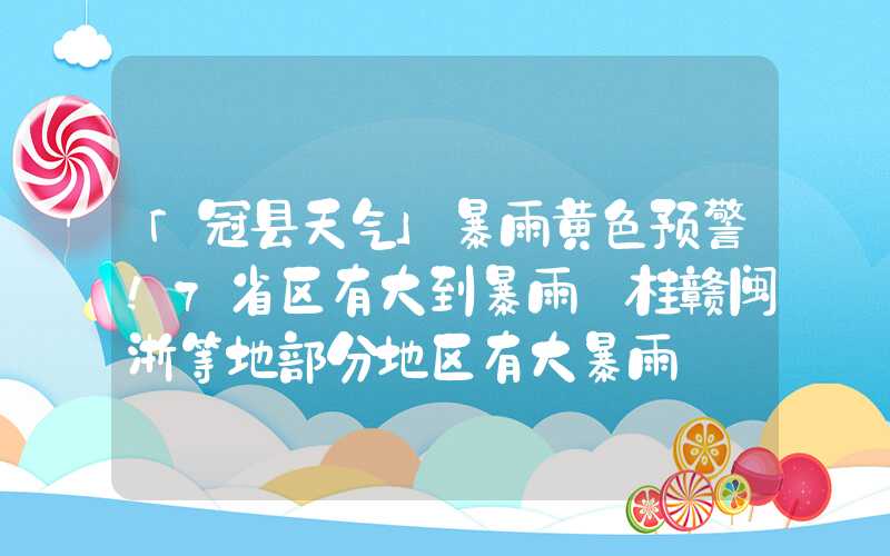 「冠县天气」暴雨黄色预警！7省区有大到暴雨 桂赣闽浙等地部分地区有大暴雨