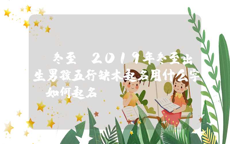 「冬至」2019年冬至出生男孩五行缺木起名用什么字？如何起名？