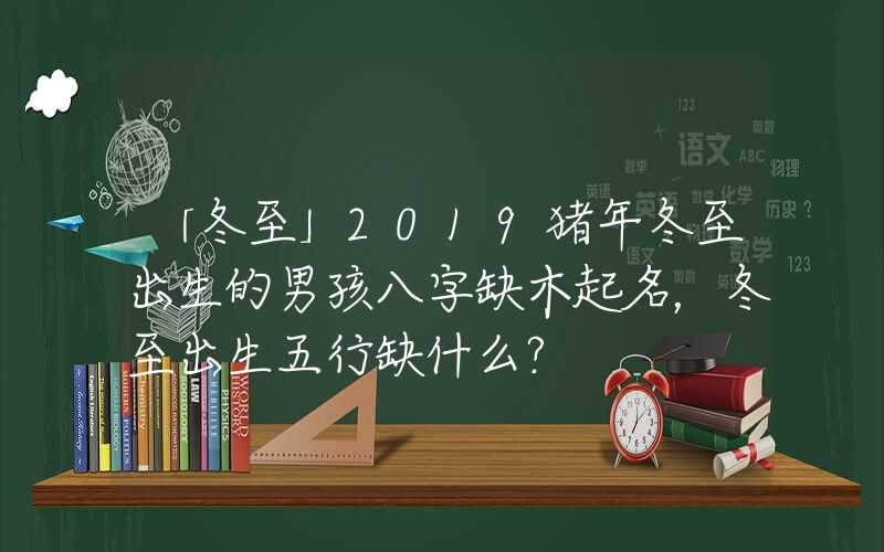 「冬至」2019猪年冬至出生的男孩八字缺木起名，冬至出生五行缺什么？