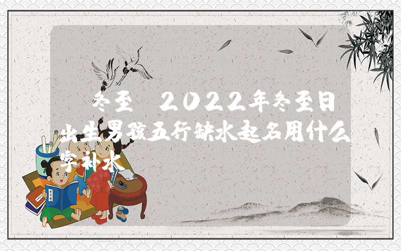 「冬至」2022年冬至日出生男孩五行缺水起名用什么字补水