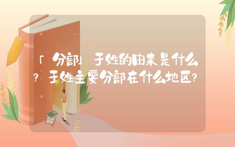 「分部」于姓的由来是什么？于姓主要分部在什么地区？