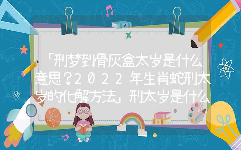 「刑梦到骨灰盒太岁是什么意思？2022年生肖蛇刑太岁的化解方法」刑太岁是什么意思？2022年生肖蛇刑太岁的化解方法