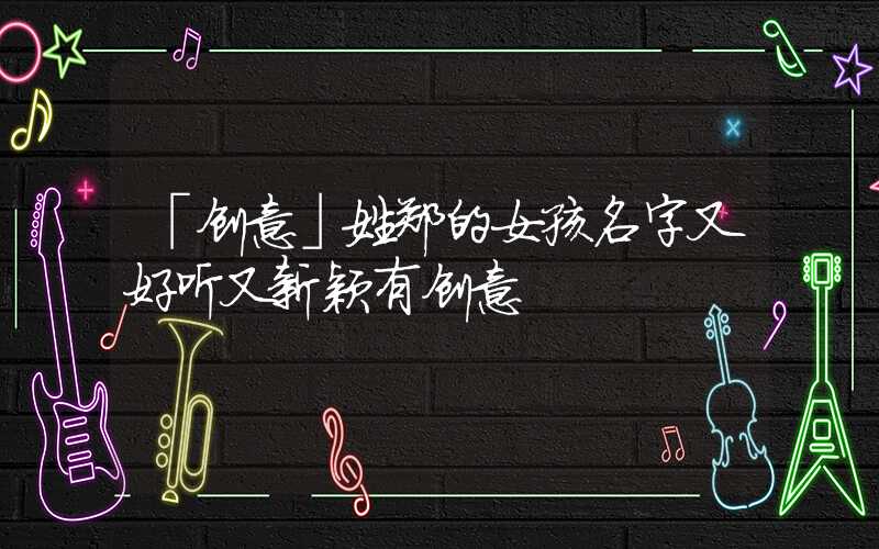 「创意」姓郑的女孩名字又好听又新颖有创意