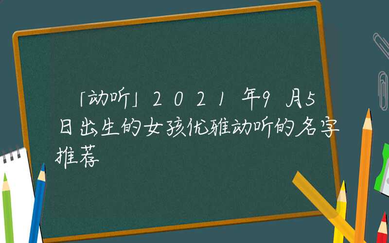 「动听」2021年9月5日出生的女孩优雅动听的名字推荐