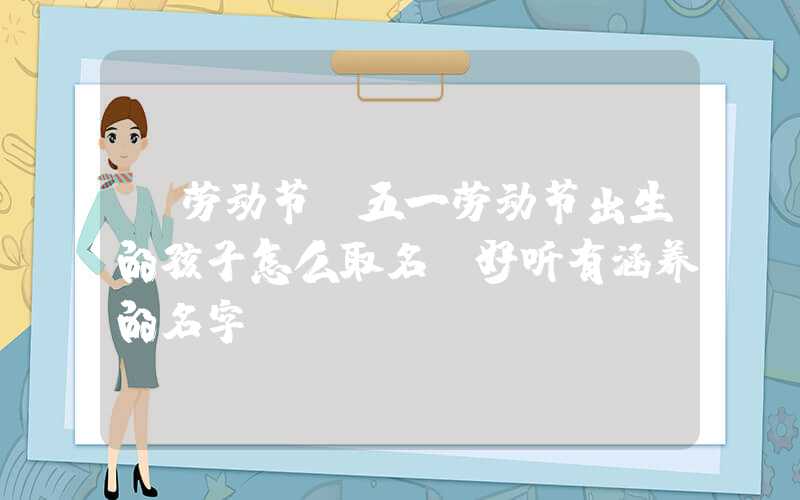 「劳动节」五一劳动节出生的孩子怎么取名，好听有涵养的名字