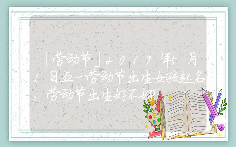 「劳动节」2019年5月1日五一劳动节出生女孩起名,劳动节出生好不好？