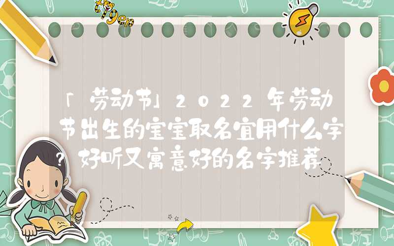 「劳动节」2022年劳动节出生的宝宝取名宜用什么字？好听又寓意好的名字推荐