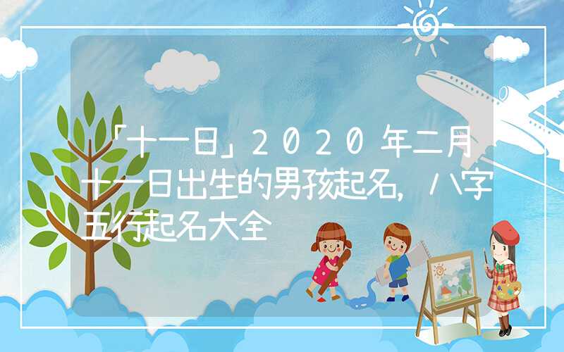 「十一日」2020年二月十一日出生的男孩起名，八字五行起名大全