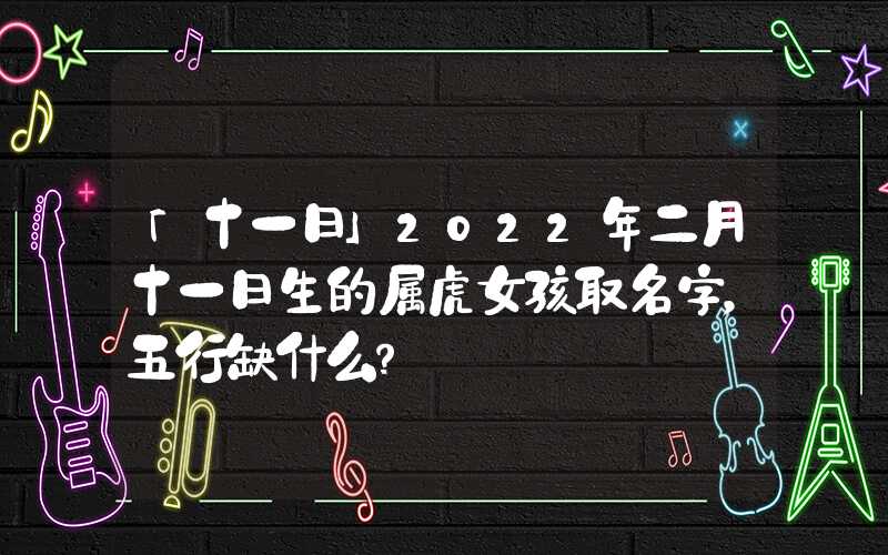 「十一日」2022年二月十一日生的属虎女孩取名字，五行缺什么？