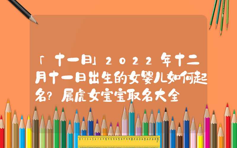 「十一日」2022年十二月十一日出生的女婴儿如何起名？属虎女宝宝取名大全