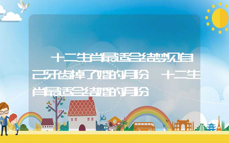 「十二生肖最适合结梦见自己牙齿掉了婚的月份」十二生肖最适合结婚的月份