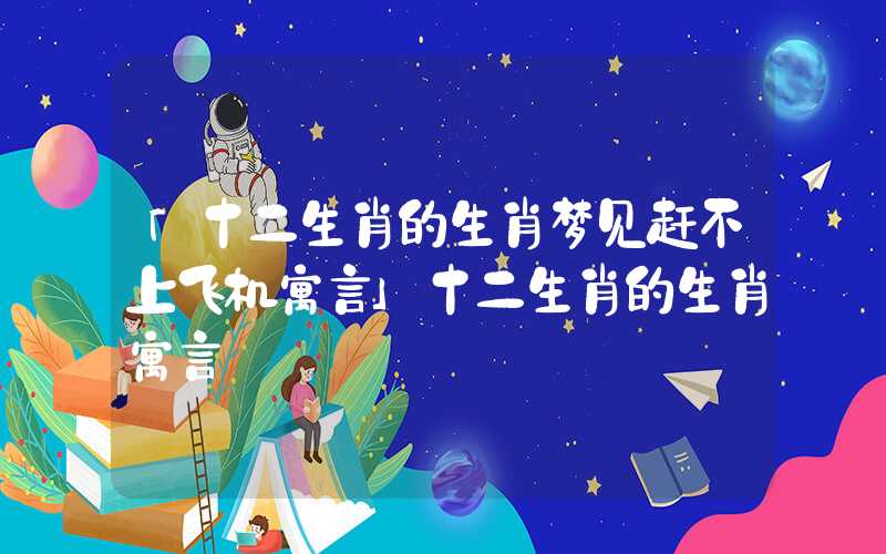 「十二生肖的生肖梦见赶不上飞机寓言」十二生肖的生肖寓言