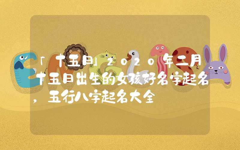 「十五日」2020年二月十五日出生的女孩好名字起名，五行八字起名大全