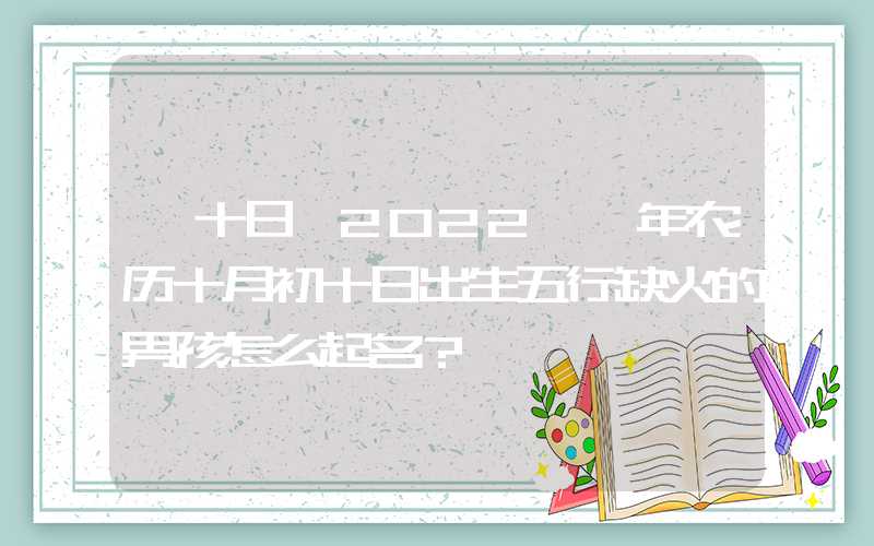 「十日」2022壬寅年农历十月初十日出生五行缺火的男孩怎么起名？