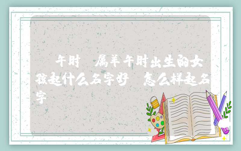 「午时」属羊午时出生的女孩起什么名字好，怎么样起名字