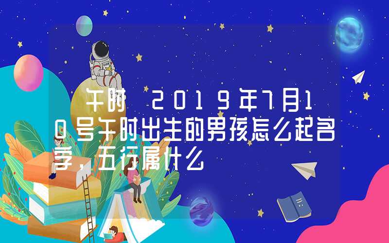 「午时」2019年7月10号午时出生的男孩怎么起名字，五行属什么