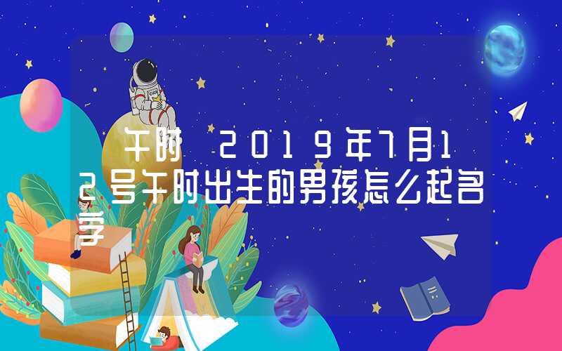 「午时」2019年7月12号午时出生的男孩怎么起名字