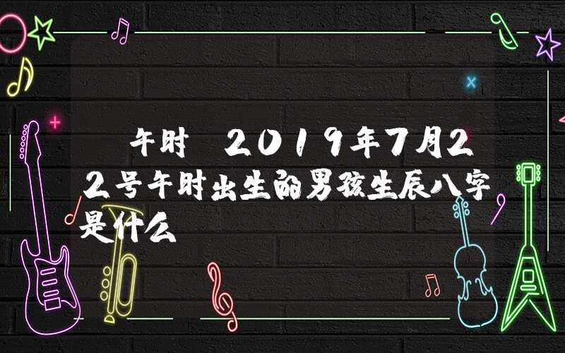 「午时」2019年7月22号午时出生的男孩生辰八字是什么