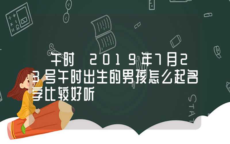 「午时」2019年7月23号午时出生的男孩怎么起名字比较好听