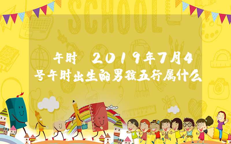 「午时」2019年7月4号午时出生的男孩五行属什么