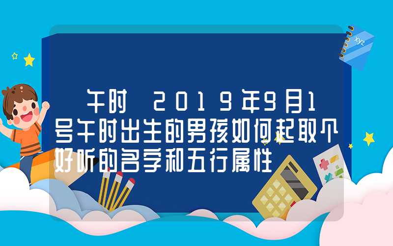 「午时」2019年9月1号午时出生的男孩如何起取个好听的名字和五行属性