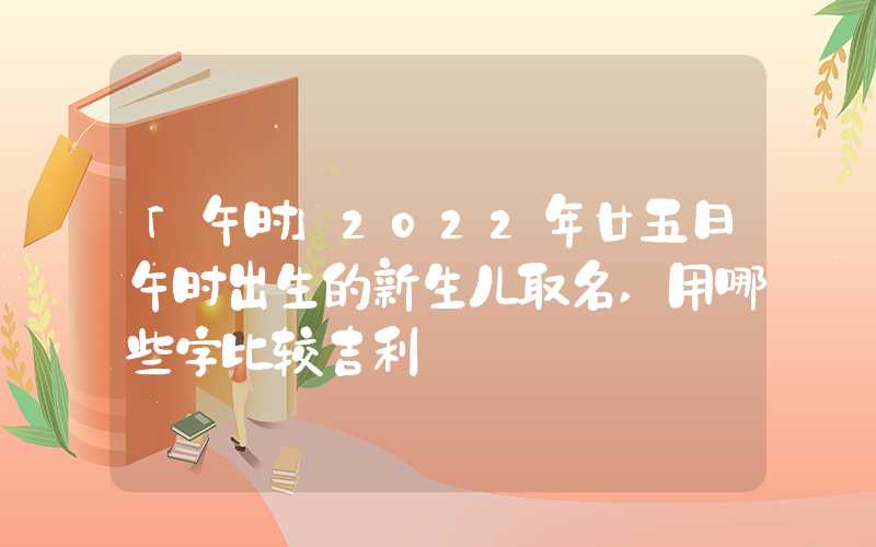 「午时」2022年廿五日午时出生的新生儿取名,用哪些字比较吉利