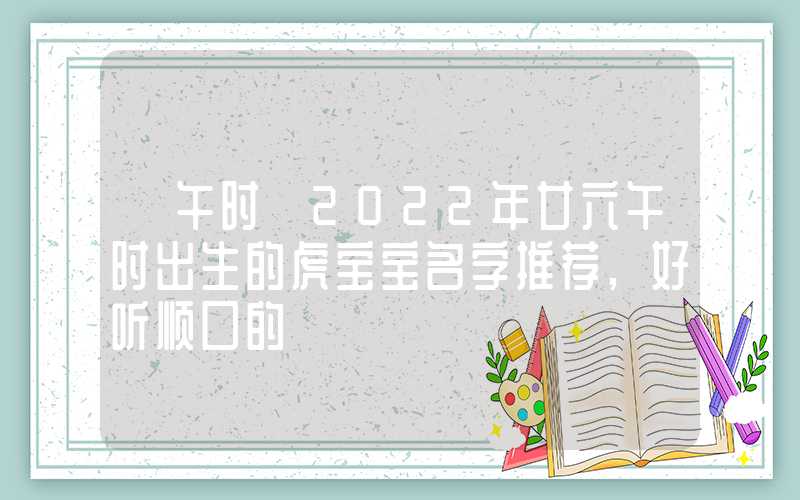 「午时」2022年廿六午时出生的虎宝宝名字推荐,好听顺口的