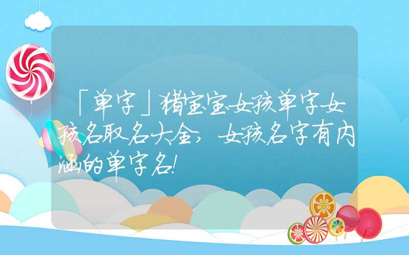 「单字」猪宝宝女孩单字女孩名取名大全,女孩名字有内涵的单字名！