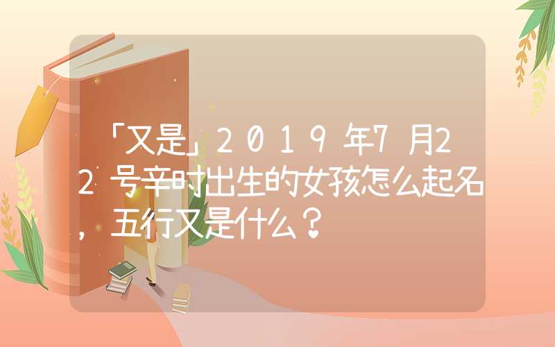 「又是」2019年7月22号辛时出生的女孩怎么起名，五行又是什么？