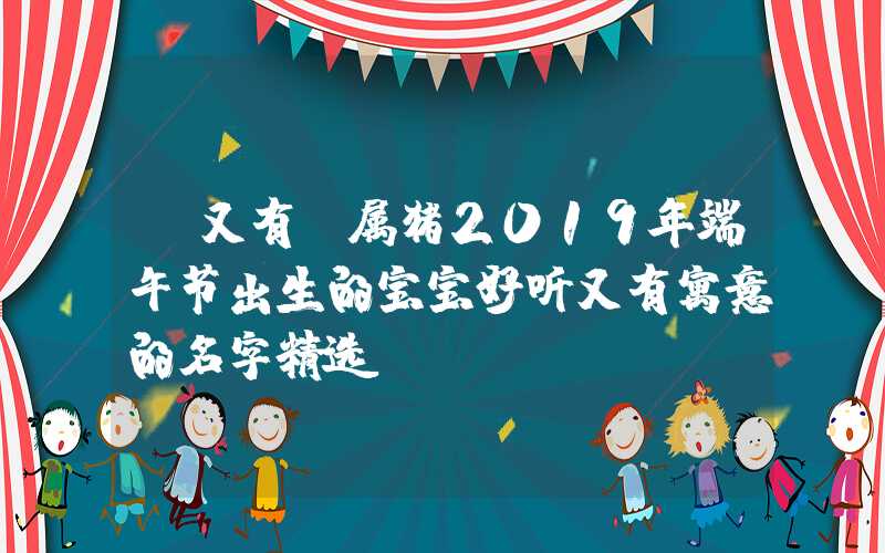 「又有」属猪2019年端午节出生的宝宝好听又有寓意的名字精选