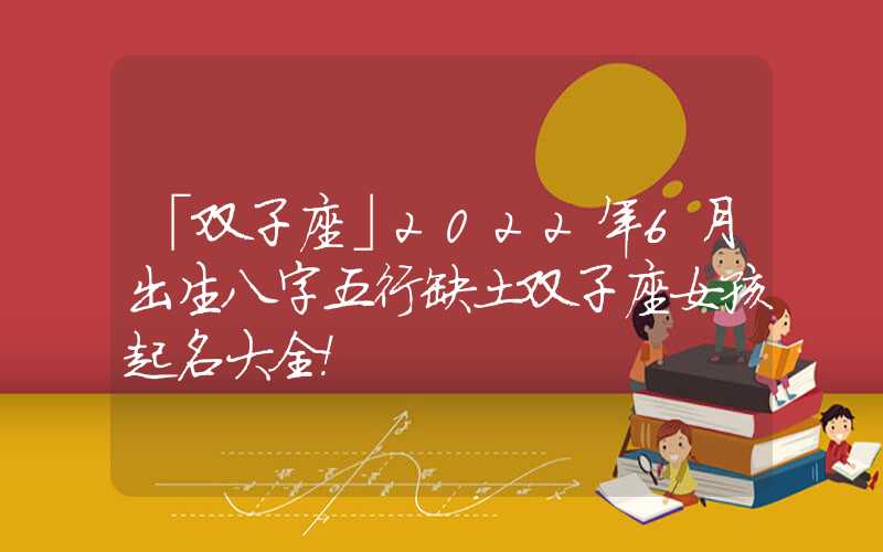 「双子座」2022年6月出生八字五行缺土双子座女孩起名大全！