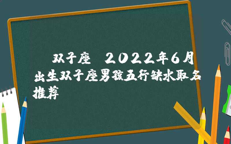 「双子座」2022年6月出生双子座男孩五行缺水取名推荐