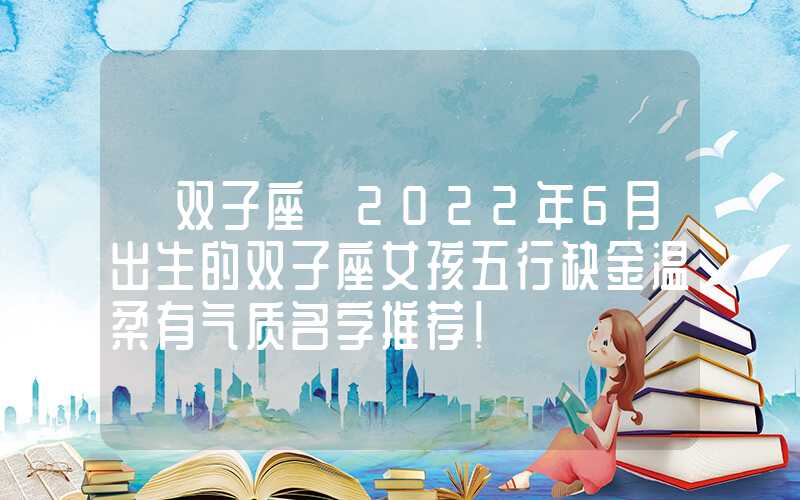 「双子座」2022年6月出生的双子座女孩五行缺金温柔有气质名字推荐！