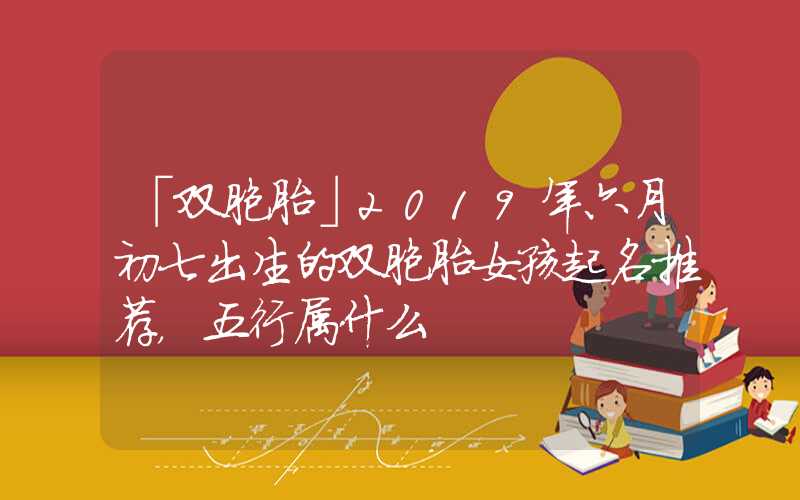 「双胞胎」2019年六月初七出生的双胞胎女孩起名推荐，五行属什么