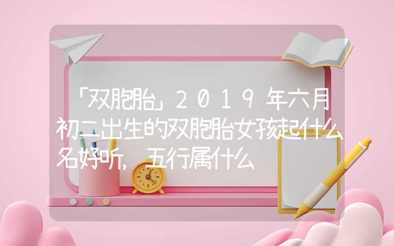 「双胞胎」2019年六月初二出生的双胞胎女孩起什么名好听，五行属什么