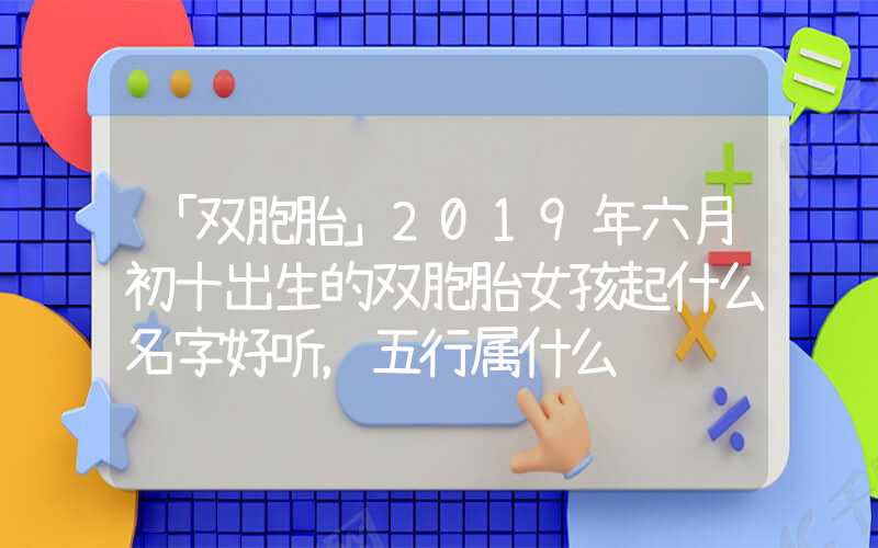 「双胞胎」2019年六月初十出生的双胞胎女孩起什么名字好听，五行属什么
