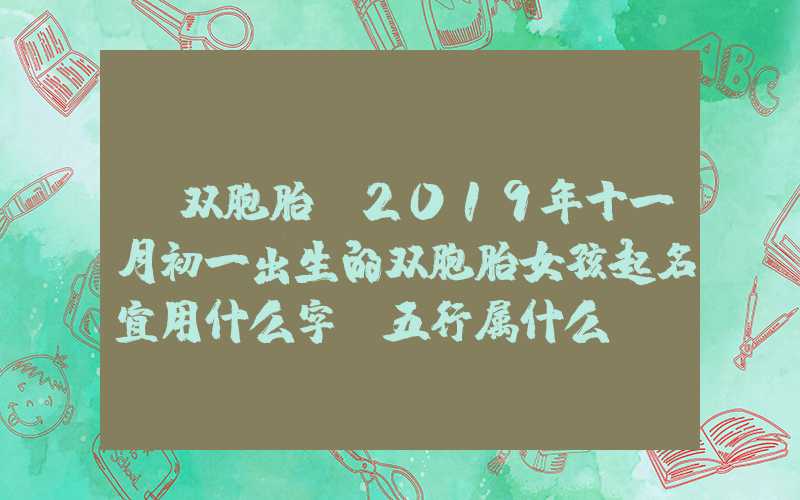 「双胞胎」2019年十一月初一出生的双胞胎女孩起名宜用什么字，五行属什么
