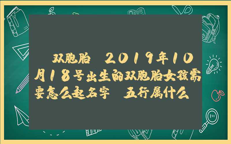 「双胞胎」2019年10月18号出生的双胞胎女孩需要怎么起名字，五行属什么？