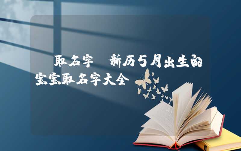 「取名字」新历5月出生的宝宝取名字大全