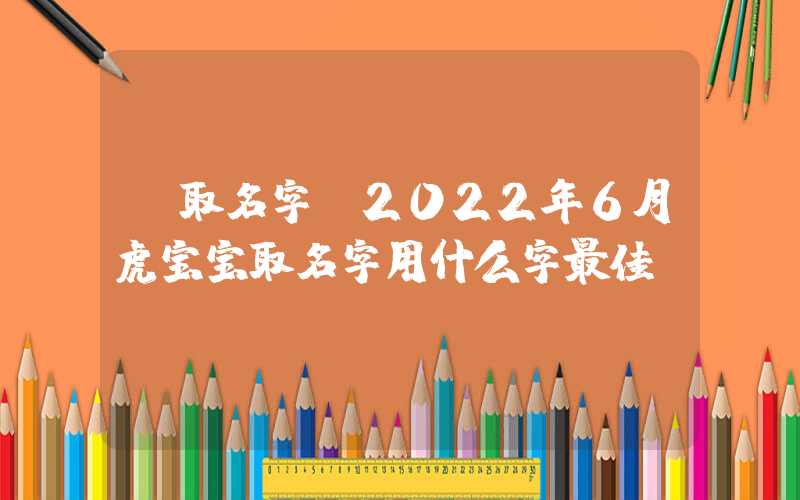 「取名字」2022年6月虎宝宝取名字用什么字最佳？